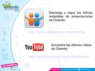 Documentación
http://www.slideshare.net/chamilo
Descarga y sigue los últimos
materiales de presentaciones
de Chamilo:
Encuentra los últimos vídeos
de Chamilo:
http://www.youtube.com/chamilolms
 