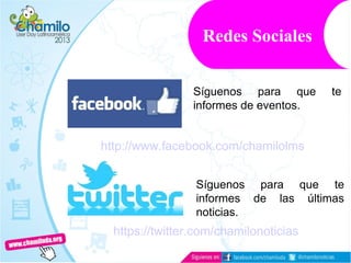Redes Sociales
http://www.facebook.com/chamilolms
Síguenos para que te
informes de eventos.
https://twitter.com/chamilonoticias
Síguenos para que te
informes de las últimas
noticias.
 