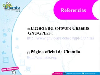 [1] Licencia del software Chamilo
GNU/GPLv3 :
http://www.gnu.org/licenses/gpl-3.0.html
[2] Página oficial de Chamilo
http://chamilo.org
Referencias
 