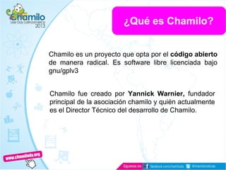 Chamilo es un proyecto que opta por el código abierto
de manera radical. Es software libre licenciada bajo
gnu/gplv3
Chamilo fue creado por Yannick Warnier, fundador
principal de la asociación chamilo y quién actualmente
es el Director Técnico del desarrollo de Chamilo.
¿Qué es Chamilo?
 