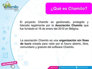 El proyecto Chamilo es gestionado, protegido y
liderado legalmente por la Asociación Chamilo que
fue fundado el 18 de enero del 2010 en Bélgica.
La asociación Chamilo es una organización sin fines
de lucro creada para velar por el futuro abierto, libre,
comunitario y gratuito del software Chamilo.
¿Qué es Chamilo?
 