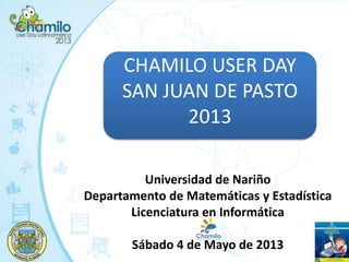 CHAMILO USER DAY
SAN JUAN DE PASTO
2013
Universidad de Nariño
Departamento de Matemáticas y Estadística
Licenciatura en Informática
Sábado 4 de Mayo de 2013
 