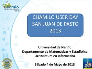 CHAMILO USER DAY
SAN JUAN DE PASTO
2013
Universidad de Nariño
Departamento de Matemáticas y Estadística
Licenciatura en Informática
Sábado 4 de Mayo de 2013
 