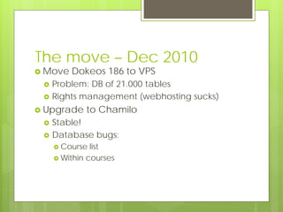 The move – Dec 2010
 Move   Dokeos 186 to VPS
    Problem: DB of 21.000 tables
    Rights management (webhosting sucks)
 Upgrade    to Chamilo
    Stable!
    Database bugs:
      Course  list
      Within courses
 