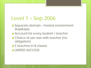 Level 1 – Sep 2006
 Separate  domain – hosted environment
  (kajakaja)
 Account for every student / teacher
 Choice of use was with teacher (no-
  obligation)
 5 teachers in 8 classes
 LIMITED SUCCESS
 