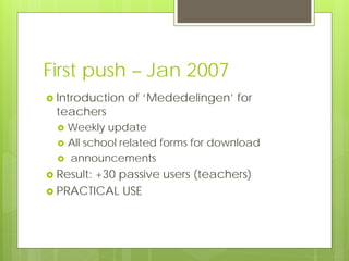 First push – Jan 2007
 Introduction   of ‘Mededelingen’ for
  teachers
     Weekly update
     All school related forms for download
     announcements
 Result:
        +30 passive users (teachers)
 PRACTICAL USE
 
