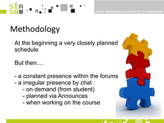 Methodology At the beginning a very closely planned schedule But then....  - a constant presence within the forums - a irregular presence by chat : - on demand (from student) - planned via Announces - when working on the course 
