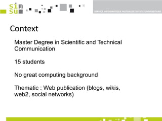 Context Master Degree in Scientific and Technical Communication 15 students  No great computing background Thematic : Web publication (blogs, wikis, web2, social networks)  
