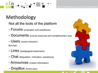 Methodology Not all the tools of the platform - Forums  (evaluation and assistance)   - Documents  (course resources and complementary one) - Users  (social cohesion) But then..  - Links  (pedagogical awareness) - Chat  (Regulation, motivation, assistance) - Announces  (instant information) - DropBox  (home duty) 