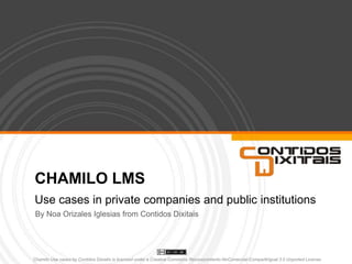 CHAMILO LMS Use cases in private companies and public institutions By Noa Orizales Iglesias from Contidos Dixitais Chamilo Use cases by ContidosDixiatisis licensed under a Creative Commons Reconocimiento-NoComercial-CompartirIgual 3.0 Unported License.  