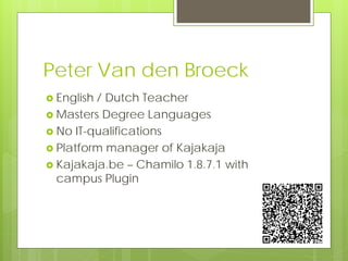 Peter Van den Broeck
 English/ Dutch Teacher
 Masters Degree Languages
 No IT-qualifications
 Platform manager of Kajakaja
 Kajakaja.be – Chamilo 1.8.7.1 with
  campus Plugin
 