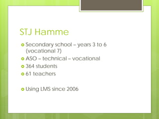 STJ Hamme
 Secondary  school – years 3 to 6
  (vocational 7)
 ASO – technical – vocational
 364 students
 61 teachers


 Using   LMS since 2006
 