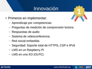 Innovación
● Primeros en implementar:
– Aprendizaje por competencias
– Preguntas de medición de comprensión lectora
– Respuestas de audio
– Sistema de videoconferencia
– Red social embedida
– Seguridad: Soporte total de HTTPS, CSP e IPv6
– LMS en un Raspberry Pi
– LMS en una XO (OLPC)
 