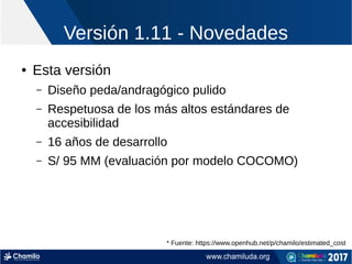 Versión 1.11 - Novedades
● Esta versión
– Diseño peda/andragógico pulido
– Respetuosa de los más altos estándares de
accesibilidad
– 16 años de desarrollo
– S/ 95 MM (evaluación por modelo COCOMO)
* Fuente: https://www.openhub.net/p/chamilo/estimated_cost
 