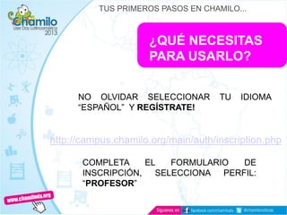 ¿QUÉ NECESITAS
PARA USARLO?
NO OLVIDAR SELECCIONAR TU IDIOMA
“ESPAÑOL” Y REGÍSTRATE!
TUS PRIMEROS PASOS EN CHAMILO...
http://campus.chamilo.org/main/auth/inscription.php
COMPLETA EL FORMULARIO DE
INSCRIPCIÓN, SELECCIONA PERFIL:
“PROFESOR”
 