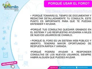 PORQUÉ USAR EL FORO?
• PORQUÉ TOMARÁS EL TIEMPO DE DOCUMENTAR Y
REDACTAR DETALLADAMENTE TU CONSULTA, ESTE
PUNTO ES IMPORTANTE PARA QUE TE PUEDAN
ENTENDER Y AYUDAR.
•PORQUÉ TUS CONSULTAS QUEDARÁ GRABADO EN
EL SISTEMA Y LAS RESPUESTAS AYUDARÁN A MILES
DE NUEVOS USUARIOS DE CHAMILO.
• PORQUÉ EL FORO ES UN SISTEMA WEB PÚBLICO Y
ABIERTO, TENDRÁS MAYOR OPORTUNIDAD DE
RESPUESTA RÁPIDA Y VARIADA.
•PORQUÉ PODRÁS AYUDAR A RESPONDER
CONSULTAS DE LOS NUEVOS USUARIOS, SIEMPRE
HABRÁ ALGUIEN QUE PUEDES AYUDAR.
http://www.chamilo.org/es/forum
 