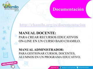 http://chamilo.org/es/documentacion
MANUAL DOCENTE:
PARA CREAR RECURSOS EDUCATIVOS
ON-LINE EN UN CURSO BAJO CHAMILO.
MANUAL ADMINISTRADOR:
PARA GESTIONAR CURSOS, DOCENTES,
ALUMNOS EN UN PROGRAMA EDUCATIVO.
Documentación
 
