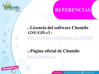 [1] Licencia del software Chamilo
GNU/GPLv3 :
http://www.gnu.org/licenses/gpl-3.0.html
[2] Página oficial de Chamilo
http://chamilo.org
REFERENCIAS
 