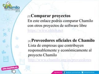 [7] Comparar proyectos
En este enlace podrás comparar Chamilo
con otros proyectos de software libre
https://www.ohloh.net
[8] Proveedores oficiales de Chamilo
Lista de empresas que contribuyen
responsablemente y económicamente al
proyecto Chamilo
http://www.chamilo.org/es/proveedores
 