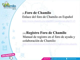 [9] Foro de Chamilo
Enlace del foro de Chamilo en Español
http://www.chamilo.org/phpBB3/viewforum.php?f=15
[10] Registro Foro de Chamilo
Manual de registro en el foro de ayuda y
colaboración de Chamilo:
http://www.slideshare.net/michela2011/registro-foro-chamilo
 