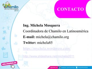 Ing. Michela Mosquera
Coordinadora de Chamilo en Latinoamérica
E-mail: michela@chamilo.org
Twitter: michela85
https://mychela.wordpress.com/
CONTACTO
http://www.slideshare.net/michela2011
 