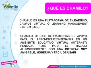 ¿QUÉ ES CHAMILO?
CHAMILO ES UNA PLATAFORMA DE E-LEARNING,
CAMPUS VIRTUAL O LEARNING MANAGEMENT
SYSTEM (LMS).
CHAMILO OFRECE HERRAMIENTAS DE APOYO
PARA EL APRENDIZAJE/ENSEÑANZA EN UN
AMBIENTE EDUCATIVO VIRTUAL (INTERNET)
PENSADA 100% PARA EL TRABAJO
ALUMNO/DOCENTE CON UNA INTERFAZ MUY
AMIGABLE, MODERNA Y FÁCIL DE USAR!
 