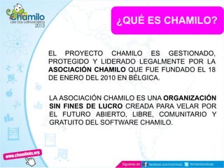 ¿QUÉ ES CHAMILO?
EL PROYECTO CHAMILO ES GESTIONADO,
PROTEGIDO Y LIDERADO LEGALMENTE POR LA
ASOCIACIÓN CHAMILO QUE FUE FUNDADO EL 18
DE ENERO DEL 2010 EN BÉLGICA.
LA ASOCIACIÓN CHAMILO ES UNA ORGANIZACIÓN
SIN FINES DE LUCRO CREADA PARA VELAR POR
EL FUTURO ABIERTO, LIBRE, COMUNITARIO Y
GRATUITO DEL SOFTWARE CHAMILO.
 