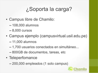 ¿Soporta la carga?
●   Campus libre de Chamilo:
    – 108,000 alumnos
    – 8,000 cursos
●   Campus ejemplo (campusvirtual.usil.edu.pe)
    – 11,000 alumnos
    – 1,700 usuarios conectados en simultáneo...
    – 800GB de documentos, tareas, etc
●   Teleperfomance
    – 200,000 empleados (1 solo campus)
 