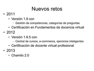 Nuevos retos
• 2011
  ●   Versión 1.9 con
      –   Gestión de competencias, categorías de preguntas
  ●   Certificación en Fundamentos de docencia virtual
• 2012
  ●   Versión 1.9.5 con
      –   Central de cursos, e-commerce, ejercicios inteligentes
  ●   Certificación de docente virtual profesional
• 2013
  ●   Chamilo 2.0
 