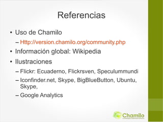 Referencias
●   Uso de Chamilo
    – Http://version.chamilo.org/community.php
●   Información global: Wikipedia
●   Ilustraciones
    – Flickr: Ecuaderno, Flickrsven, Speculummundi
    – Iconfinder.net, Skype, BigBlueButton, Ubuntu,
      Skype,
    – Google Analytics
 