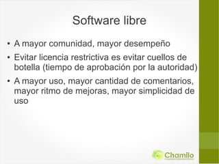 Software libre
●   A mayor comunidad, mayor desempeño
●   Evitar licencia restrictiva es evitar cuellos de
    botella (tiempo de aprobación por la autoridad)
●   A mayor uso, mayor cantidad de comentarios,
    mayor ritmo de mejoras, mayor simplicidad de
    uso
 