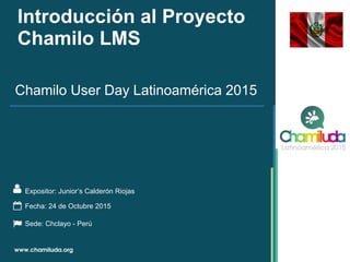 Introducción al Proyecto
Chamilo LMS
Expositor: Junior’s Calderón Riojas
Chamilo User Day Latinoamérica 2015
Fecha: 24 de Octubre 2015
Sede: Chclayo - Perú
 