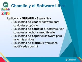 Chamilo y el Software Libre
La licencia GNU/GPLv3 garantiza
 La libertad de usar el software para
cualquier propósito
 La libertad de estudiar el software, ver
como está hecho, y modificarlo
 La libertad de copiar el software para
mi o mis amigos
 La libertad de distribuir versiones
modificadas por mi
 