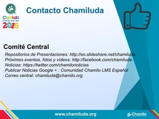Comité Central
Repositorios de Presentaciones: http://es.slideshare.net/chamiluda
Próximos eventos, fotos y vídeos: http://facebook.com/chamiluda
Noticias: https://twitter.com/chamilonoticias
Publicar Noticias Google + : Comunidad Chamilo LMS Español
Correo central: chamiluda@chamilo.org
Contacto Chamiluda
www.chamiluda.org
 