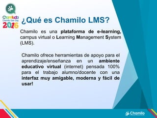 ¿Qué es Chamilo LMS?
Chamilo es una plataforma de e-learning,
campus virtual o Learning Management System
(LMS).
Chamilo ofrece herramientas de apoyo para el
aprendizaje/enseñanza en un ambiente
educativo virtual (internet) pensada 100%
para el trabajo alumno/docente con una
interfaz muy amigable, moderna y fácil de
usar!
 
