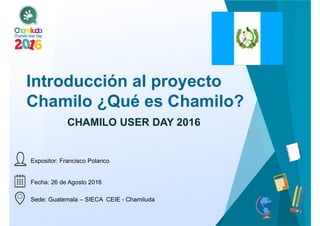 Fecha: 26 de Agosto 2016
Sede: Guatemala – SIECA CEIE - Chamiluda
Introducción al proyecto
Chamilo ¿Qué es Chamilo?
CHAMILO USER DAY 2016
Expositor: Francisco Polanco
 
