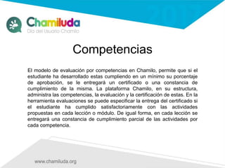 Competencias
El modelo de evaluación por competencias en Chamilo, permite que si el
estudiante ha desarrollado estas cumpliendo en un mínimo su porcentaje
de aprobación, se le entregará un certificado o una constancia de
cumplimiento de la misma. La plataforma Chamilo, en su estructura,
administra las competencias, la evaluación y la certificación de estas. En la
herramienta evaluaciones se puede especificar la entrega del certificado si
el estudiante ha cumplido satisfactoriamente con las actividades
propuestas en cada lección o módulo. De igual forma, en cada lección se
entregará una constancia de cumplimiento parcial de las actividades por
cada competencia.