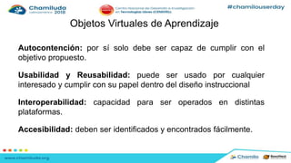 Objetos Virtuales de Aprendizaje
Autocontención: por sí solo debe ser capaz de cumplir con el
objetivo propuesto.
Usabilidad y Reusabilidad: puede ser usado por cualquier
interesado y cumplir con su papel dentro del diseño instruccional
Interoperabilidad: capacidad para ser operados en distintas
plataformas.
Accesibilidad: deben ser identificados y encontrados fácilmente.
 