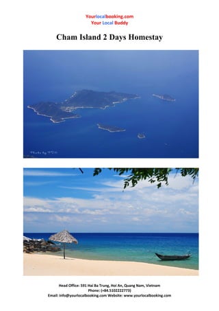 Yourlocalbooking.com
Your Local Buddy
Cham Island 2 Days Homestay
Head Office: 591 Hai Ba Trung, Hoi An, Quang Nam, Vietnam
Phone: (+84.5102222773)
Email: info@yourlocalbooking.com Website: www.yourlocalbooking.com
 