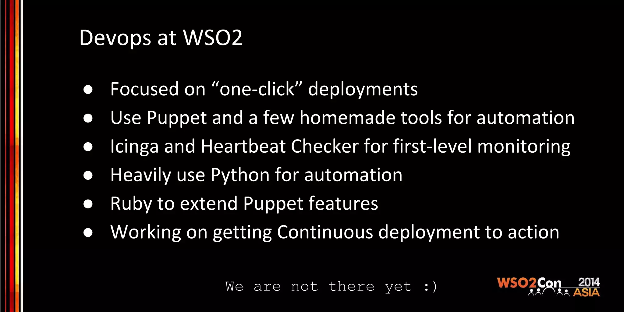 Devops at WSO2 ● Focused on “one-click” deployments ● Use Puppet and a few homemade tools for automation ● Icinga and Heartbeat Checker for first-level monitoring ● Heavily use Python for automation ● Ruby to extend Puppet features ● Working on getting Continuous deployment to action We are not there yet :) 