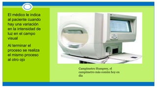 El médico le indica
al paciente cuando
hay una variación
en la intensidad de
luz en el campo
visual
Al terminar el
proceso se realiza
el mismo proceso
al otro ojo
Campímetro Humprey, el
campímetro más común hoy en
día
 