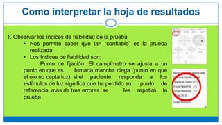 Como interpretar la hoja de resultados
1. Observar los índices de fiabilidad de la prueba
• Nos permite saber que tan “confiable” es la prueba
realizada
• Los índices de fiabilidad son:
Punto de fijación: El campímetro se ajusta a un
punto en que es llamada mancha ciega (punto en que
el ojo no capta luz), si el paciente responde a los
estímulos de luz significa que ha perdido su punto de
referencia, más de tres errores se les repetirá la
prueba
 
