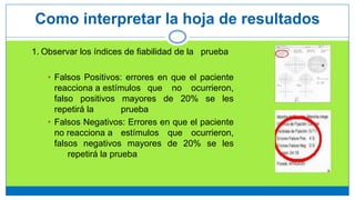 1. Observar los índices de fiabilidad de la prueba
• Falsos Positivos: errores en que el paciente
reacciona a estímulos que no ocurrieron,
falso positivos mayores de 20% se les
repetirá la prueba
• Falsos Negativos: Errores en que el paciente
no reacciona a estímulos que ocurrieron,
falsos negativos mayores de 20% se les
repetirá la prueba
Como interpretar la hoja de resultados
 