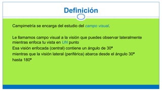 Definición
Campimetría se encarga del estudio del campo visual.
Le llamamos campo visual a la visión que puedes observar lateralmente
mientras enfoca tu vista en UN punto
Esa visión enfocada (central) contiene un ángulo de 30º
mientras que la visión lateral (periférica) abarca desde el ángulo 30º
hasta 180º
 