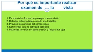 Por qué es importante realizar
examen de la vista
1. Es una de las formas de proteger nuestra visión
2. Detectar enfermedades cuando son tratables
3. Prevenir los cambios del campo visual
4. Eprimordial para la actividad cotidiana
5. Maximiza tu visión sin darle presión y fatiga a tus ojos
 