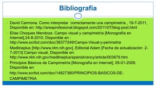  David Carmona. Como interpretar correctamente una campimetría , 19-7-2011,
Disponible en: http://areaprofesional.blogspot.com/2011/07/blog-post.html
 Elías Choques Mendoza. Campo visual y campimetría [Monografía en
Internet],24-8-2010, Disponible en :
http://www.scribd.com/doc/36377249/Campo-Visual-y-perimetria
 Medlineplus [http://www.nlm.nih.gov], Editorial Adam [Fecha de actualización: 2-
7-2013] Campo visual, Disponible en:
http://www.nlm.nih.gov/medlineplus/spanish/ency/article/003879.htm
 Principios Básicos de Campimetría [Monografía en Internet], 05-01-2009.
Disponible en:
http://www.scribd.com/doc/14827380/PRINCIPIOS-BASICOS-DE-
CAMPIMETRIA
Bibliografía
 