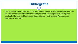  Guinot Saera, Ana. Estudio de los índices del campo visual en el tratamiento de
las obstrucciones de rama venosa temporal con fotocoagulación láser[tesis
doctoral]. Barcelona: Departamento de Cirugía , Universidad Autónoma de
Barcelona; 9-4-2002.
Bibliografía
 