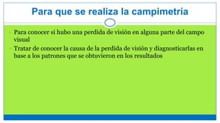 Para que se realiza la campimetría
 Para conocer si hubo una perdida de visión en alguna parte del campo
visual
 Tratar de conocer la causa de la perdida de visión y diagnosticarlas en
base a los patrones que se obtuvieron en los resultados
 