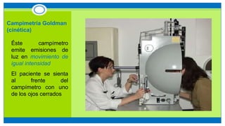 Campimetría Goldman
(cinética)
• Éste campímetro
emite emisiones de
luz en movimiento de
igual intensidad
• El paciente se sienta
al frente del
campímetro con uno
de los ojos cerrados
 