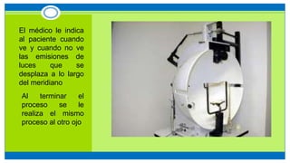 • El médico le indica
al paciente cuando
ve y cuando no ve
las emisiones de
luces que se
desplaza a lo largo
del meridiano
1. Al terminar el
proceso se le
realiza el mismo
proceso al otro ojo
 